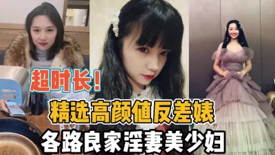 超时长合集！精选高颜值反差婊各路良家淫妻【“约炮强行拿下“看简阶】